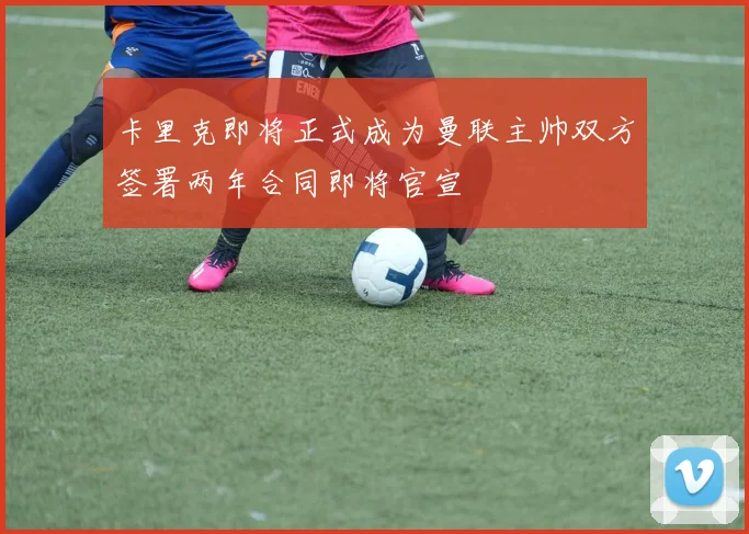 卡里克即将正式成为曼联主帅双方签署两年合同即将官宣