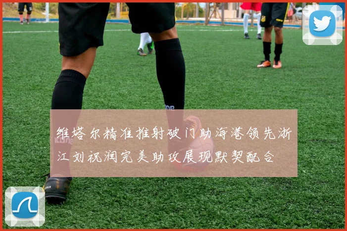 维塔尔精准推射破门助海港领先浙江刘祝润完美助攻展现默契配合