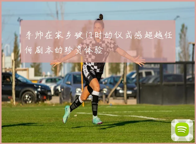 李帅在家乡破门时的仪式感超越任何剧本的珍贵体验