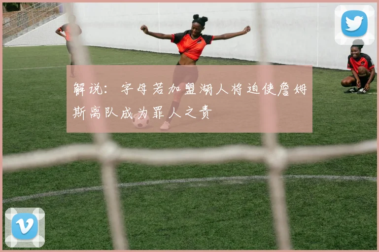 解说：字母若加盟湖人将迫使詹姆斯离队成为罪人之责