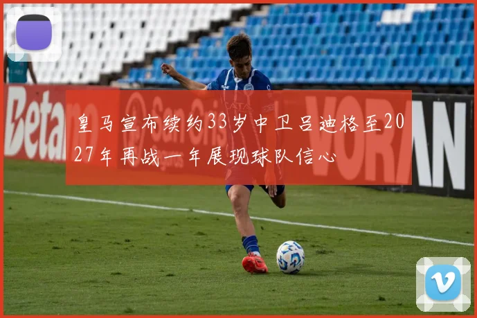 皇马宣布续约33岁中卫吕迪格至2027年再战一年展现球队信心