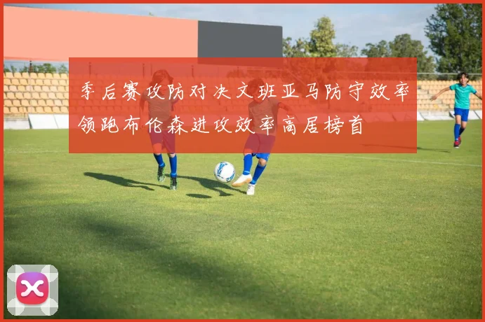 季后赛攻防对决文班亚马防守效率领跑布伦森进攻效率高居榜首