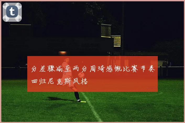 分差骤减至两分周琦感慨比赛节奏回归尼克斯风格