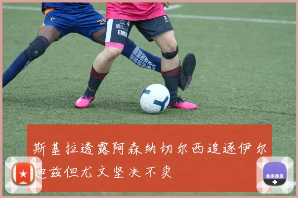 斯基拉透露阿森纳切尔西追逐伊尔迪兹但尤文坚决不卖
