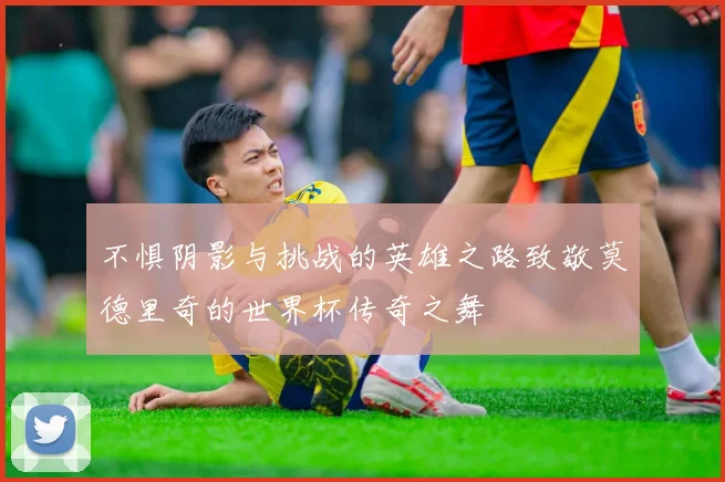 不惧阴影与挑战的英雄之路致敬莫德里奇的世界杯传奇之舞